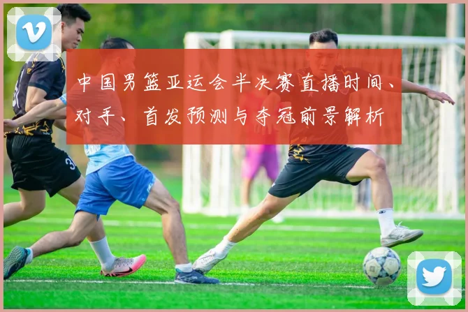 中国男篮亚运会半决赛直播时间、对手、首发预测与夺冠前景解析