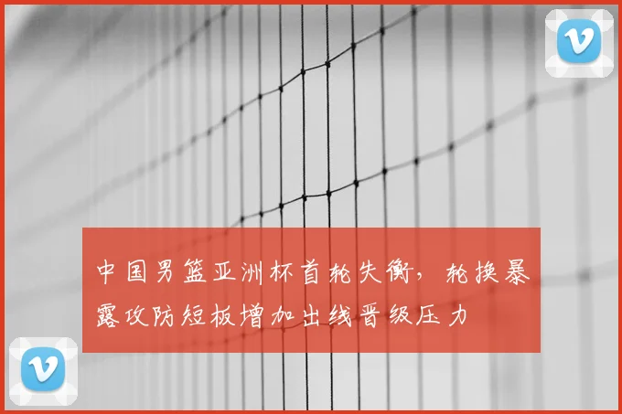 中国男篮亚洲杯首轮失衡，轮换暴露攻防短板增加出线晋级压力