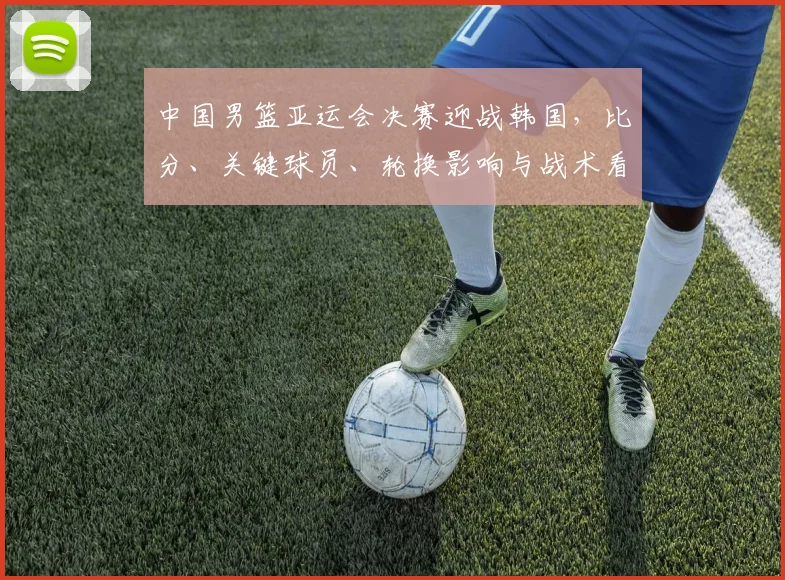 中国男篮亚运会决赛迎战韩国，比分、关键球员、轮换影响与战术看点