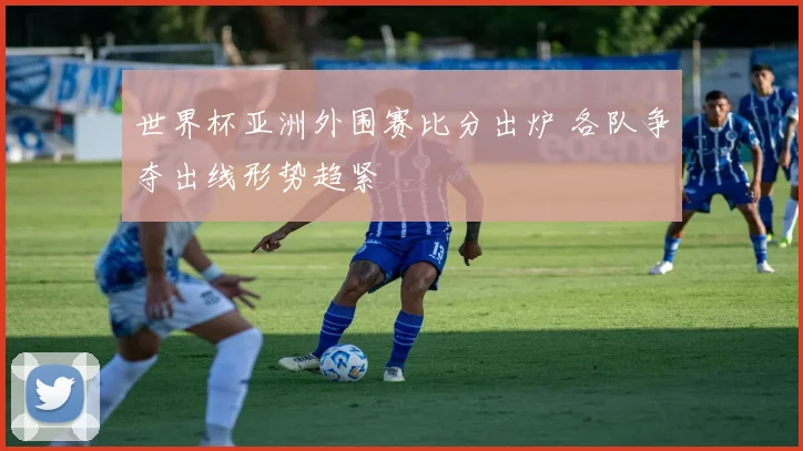 世界杯亚洲外围赛比分出炉 各队争夺出线形势趋紧