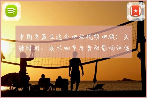 中国男篮亚运会回放视频回顾：关键时刻、战术细节与晋级影响评估