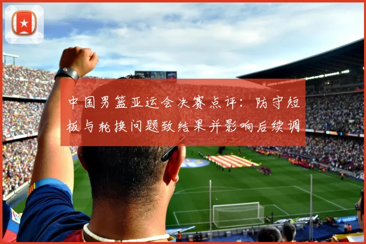 中国男篮亚运会决赛点评：防守短板与轮换问题致结果并影响后续调整