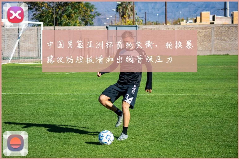 中国男篮亚洲杯首轮失衡，轮换暴露攻防短板增加出线晋级压力