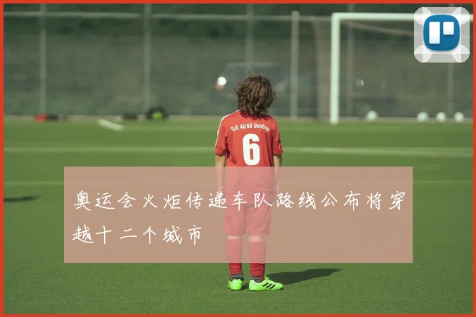 奥运会火炬传递车队路线公布将穿越十二个城市