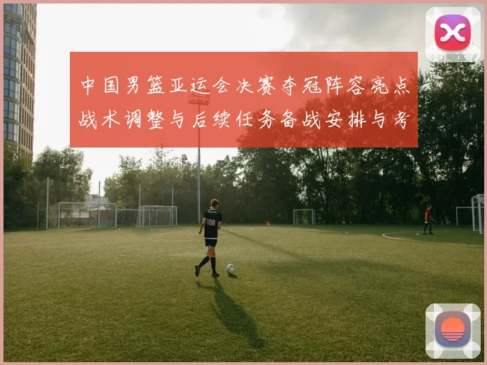 中国男篮亚运会决赛夺冠阵容亮点战术调整与后续任务备战安排与考量