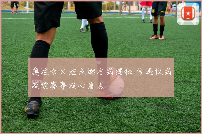 奥运会火炬点燃方式揭秘 传递仪式延续赛事核心看点