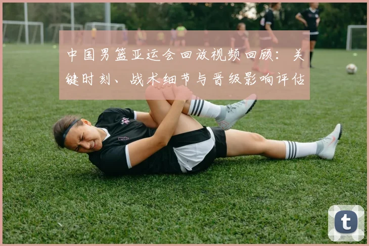中国男篮亚运会回放视频回顾：关键时刻、战术细节与晋级影响评估