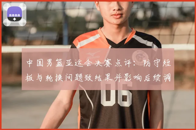 中国男篮亚运会决赛点评：防守短板与轮换问题致结果并影响后续调整