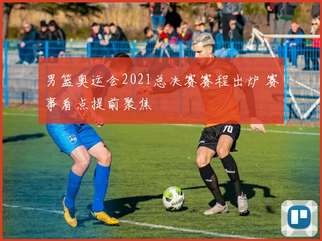 男篮奥运会2021总决赛赛程出炉 赛事看点提前聚焦