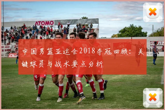 中国男篮亚运会2018夺冠回顾：关键球员与战术要点分析