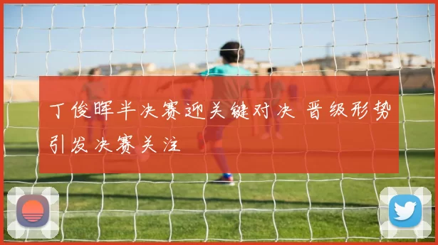 丁俊晖半决赛迎关键对决 晋级形势引发决赛关注