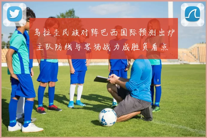 乌拉圭民族对阵巴西国际预测出炉 主队防线与客场战力成胜负看点