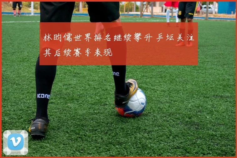 林昀儒世界排名继续攀升 乒坛关注其后续赛季表现