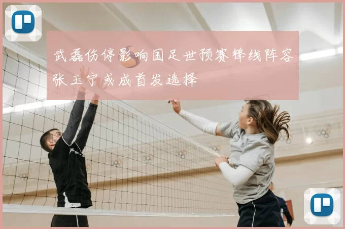 武磊伤停影响国足世预赛锋线阵容张玉宁或成首发选择