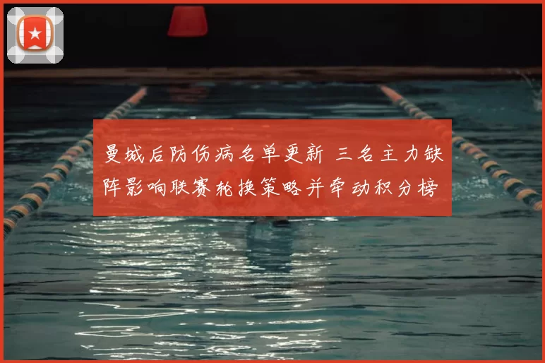 曼城后防伤病名单更新 三名主力缺阵影响联赛轮换策略并牵动积分榜形势