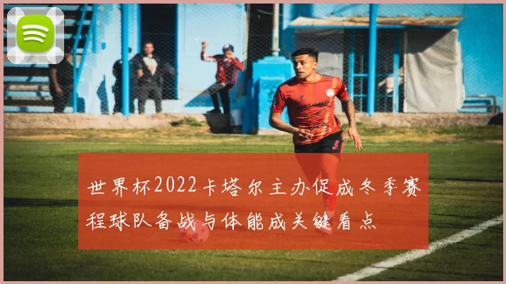 世界杯2022卡塔尔主办促成冬季赛程球队备战与体能成关键看点