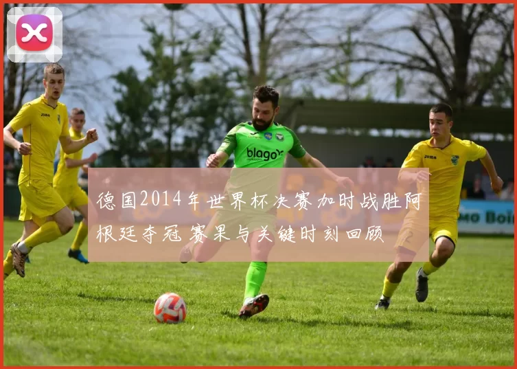 德国2014年世界杯决赛加时战胜阿根廷夺冠 赛果与关键时刻回顾