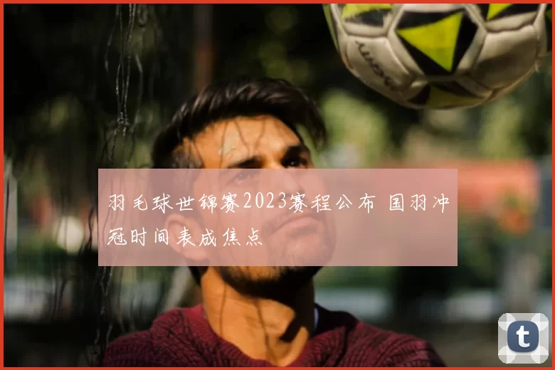 羽毛球世锦赛2023赛程公布 国羽冲冠时间表成焦点