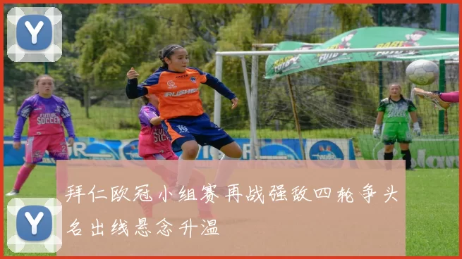 拜仁欧冠小组赛再战强敌四轮争头名出线悬念升温