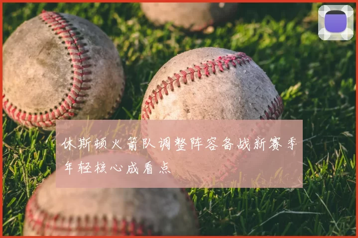 休斯顿火箭队调整阵容备战新赛季年轻核心成看点