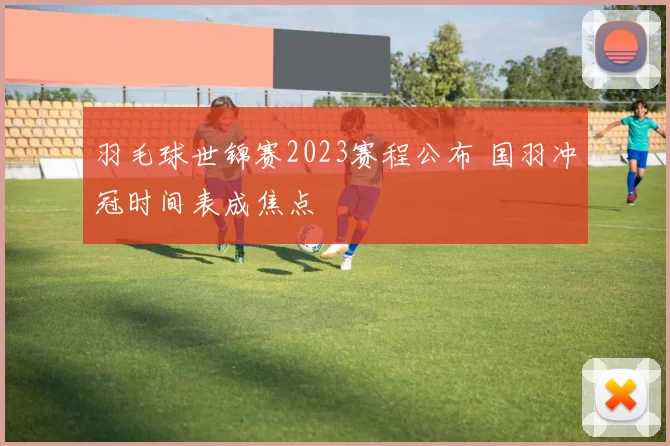羽毛球世锦赛2023赛程公布 国羽冲冠时间表成焦点