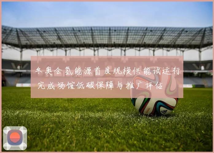 冬奥会氢能源首度规模供能试运行 完成场馆低碳保障与推广评估