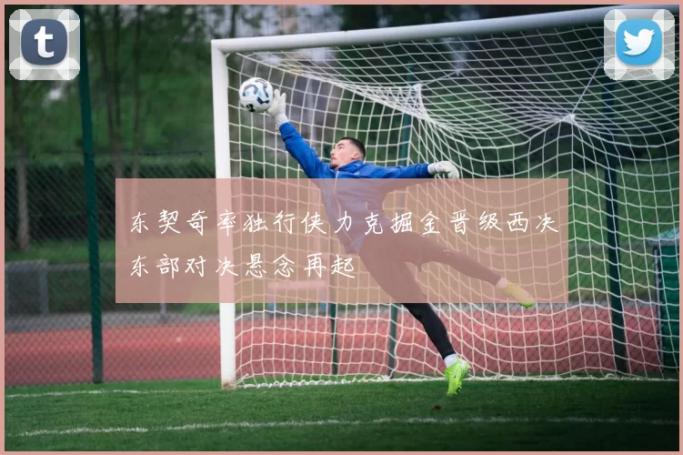 东契奇率独行侠力克掘金晋级西决东部对决悬念再起