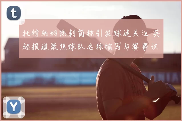 托特纳姆热刺简称引发球迷关注 英超报道聚焦球队名称缩写与赛事识别