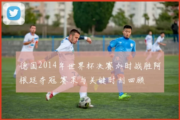 德国2014年世界杯决赛加时战胜阿根廷夺冠 赛果与关键时刻回顾